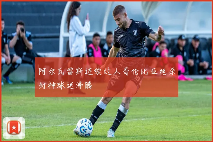阿尔瓦雷斯连续过人哥伦比亚绝杀封神球迷沸腾