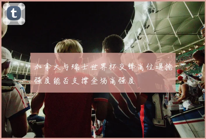 加拿大与瑞士世界杯交锋高位逼抢强度能否支撑全场高强度